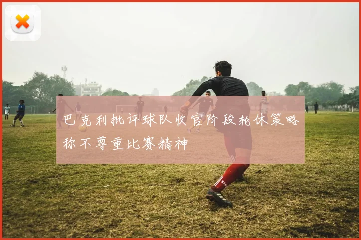 巴克利批评球队收官阶段轮休策略称不尊重比赛精神