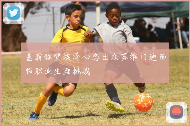 基翁称赞埃泽心态出众苏维门迪面临职业生涯挑战