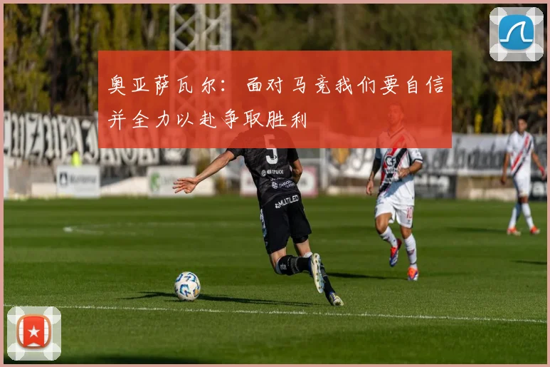 奥亚萨瓦尔：面对马竞我们要自信并全力以赴争取胜利