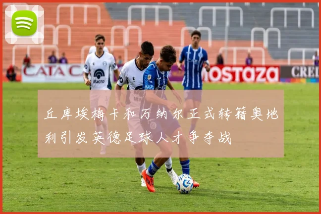 丘库埃梅卡和万纳尔正式转籍奥地利引发英德足球人才争夺战