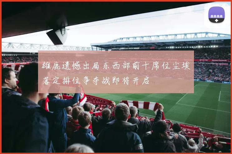 雄鹿遗憾出局东西部前十席位尘埃落定排位争夺战即将开启