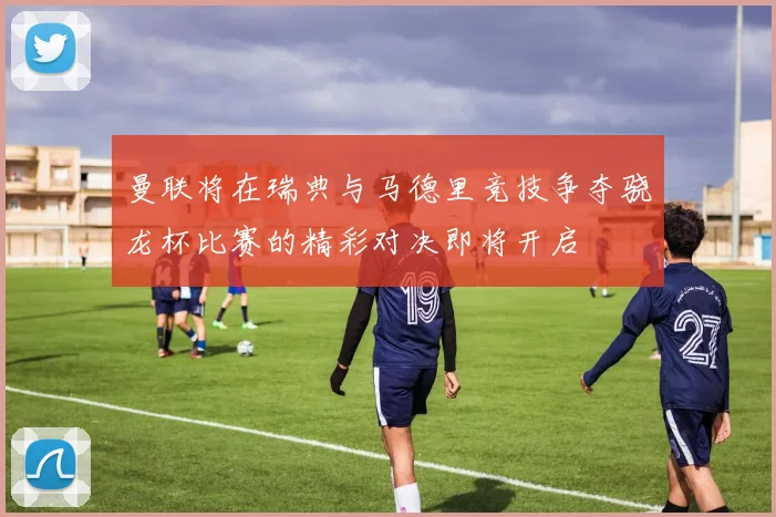 曼联将在瑞典与马德里竞技争夺骁龙杯比赛的精彩对决即将开启