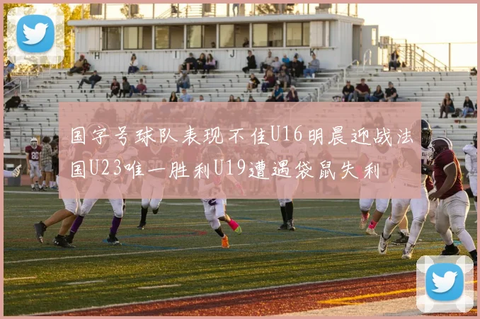 国字号球队表现不佳U16明晨迎战法国U23唯一胜利U19遭遇袋鼠失利