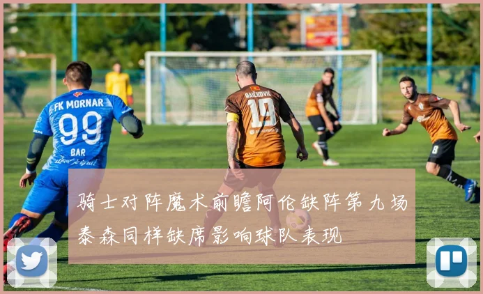 骑士对阵魔术前瞻阿伦缺阵第九场泰森同样缺席影响球队表现