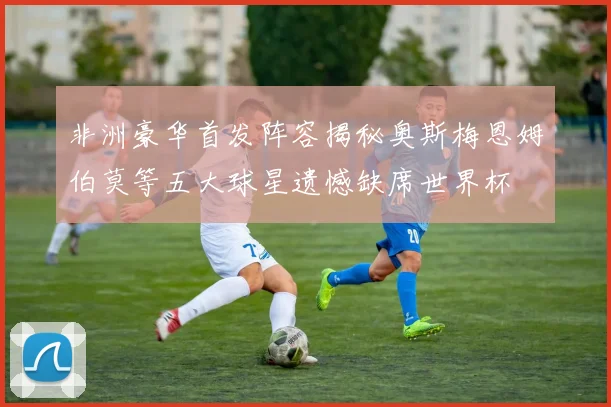 非洲豪华首发阵容揭秘奥斯梅恩姆伯莫等五大球星遗憾缺席世界杯