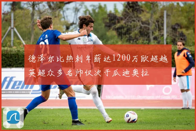 德泽尔比热刺年薪达1200万欧超越英超众多名帅仅次于瓜迪奥拉