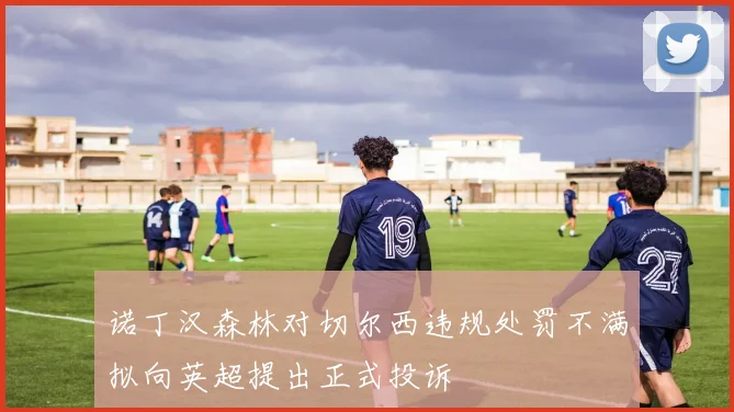 诺丁汉森林对切尔西违规处罚不满拟向英超提出正式投诉