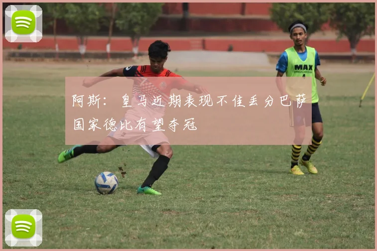 阿斯：皇马近期表现不佳丢分巴萨国家德比有望夺冠