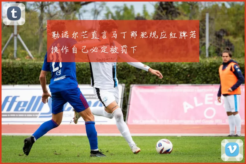 勒诺尔芒直言马丁那犯规应红牌若换作自己必定被罚下