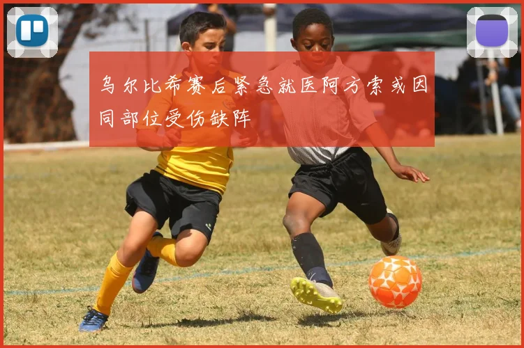 乌尔比希赛后紧急就医阿方索或因同部位受伤缺阵