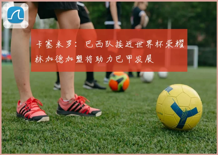 卡塞米罗：巴西队接近世界杯荣耀林加德加盟将助力巴甲发展