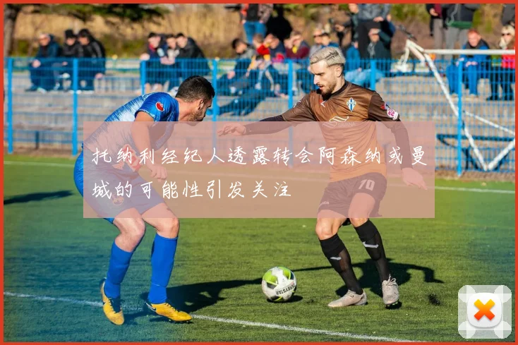 托纳利经纪人透露转会阿森纳或曼城的可能性引发关注
